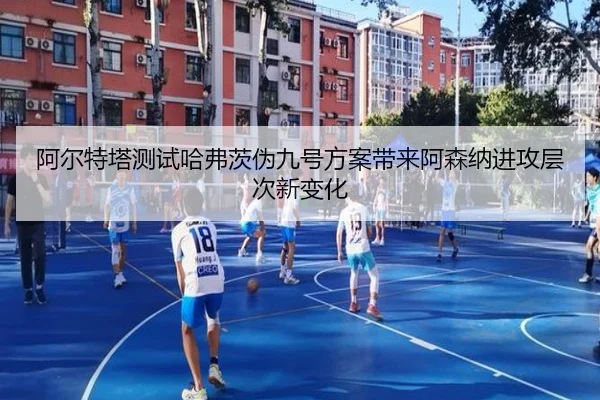 阿尔特塔测试哈弗茨伪九号方案带来阿森纳进攻层次新变化