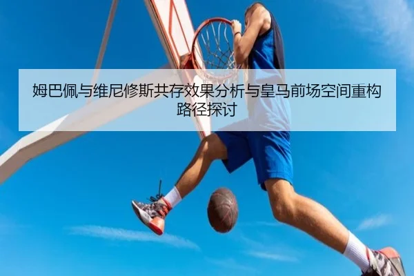 姆巴佩与维尼修斯共存效果分析与皇马前场空间重构路径探讨
